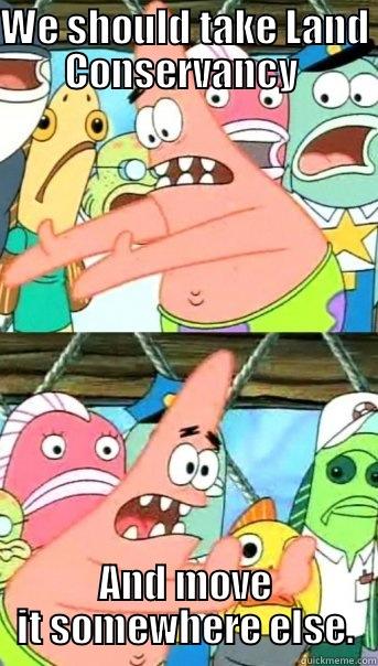WE SHOULD TAKE LAND CONSERVANCY  AND MOVE IT SOMEWHERE ELSE. Push it somewhere else Patrick