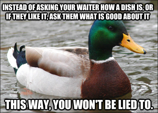 instead of asking your waiter how a dish is, or if they like it, ask them what is good about it this way, you won't be lied to.  Actual Advice Mallard