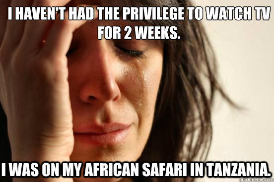 I haven't had the privilege to watch TV for 2 weeks. I was on my african safari in Tanzania.  First World Problems