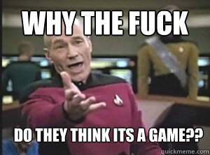why the fuck do they think its a game??  Annoyed Picard