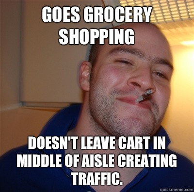 Goes grocery shopping Doesn't leave cart in middle of aisle creating traffic.  GoodGuyGreg