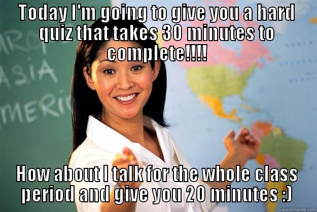 TODAY I'M GOING TO GIVE YOU A HARD QUIZ THAT TAKES 30 MINUTES TO COMPLETE!!!! HOW ABOUT I TALK FOR THE WHOLE CLASS PERIOD AND GIVE YOU 20 MINUTES :) Unhelpful High School Teacher