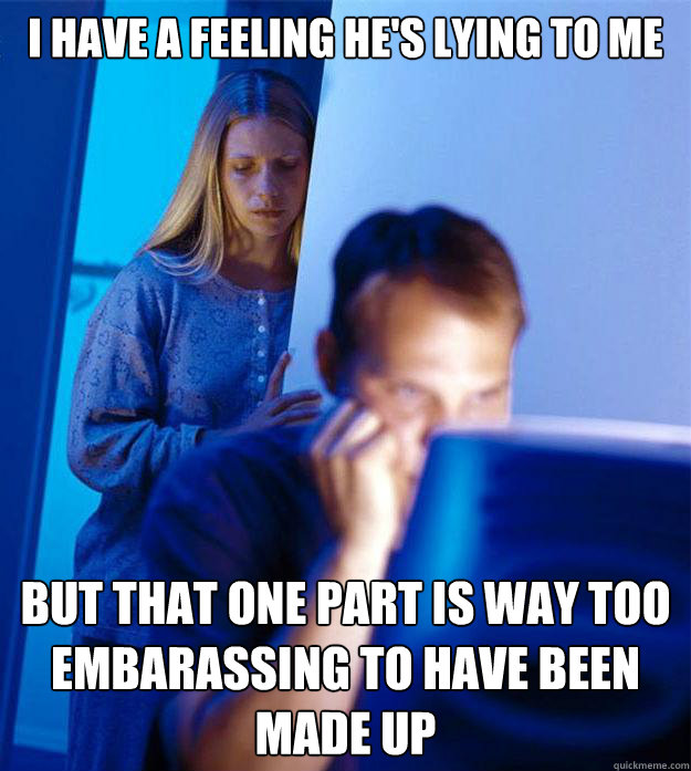 I have a feeling he's lying to me but that one part is way too embarassing to have been made up  Redditors Wife