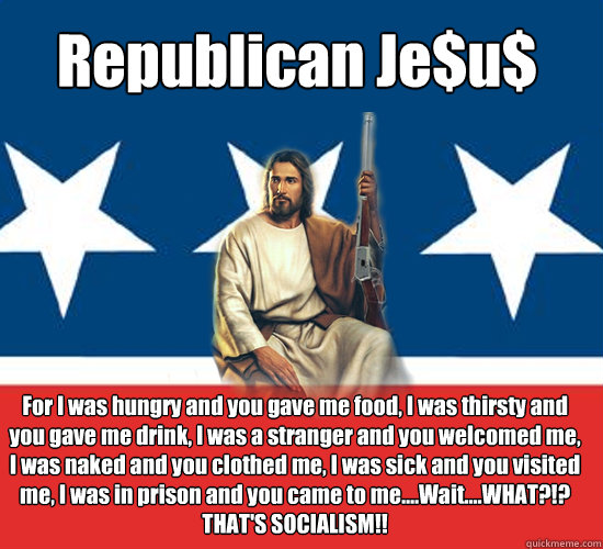 Republican Je$u$ For I was hungry and you gave me food, I was thirsty and you gave me drink, I was a stranger and you welcomed me, I was naked and you clothed me, I was sick and you visited me, I was in prison and you came to me....Wait....WHAT?!?
THAT'S   Republican Jesus