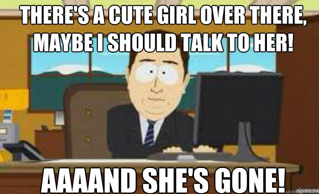 There's a cute girl over there, maybe i should talk to her! AAAAND SHe's GONE! - There's a cute girl over there, maybe i should talk to her! AAAAND SHe's GONE!  aaaand its gone