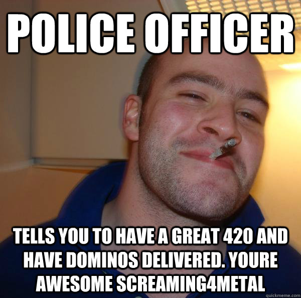 police officer tells you to have a great 420 and have dominos delivered. youre awesome screaming4metal - police officer tells you to have a great 420 and have dominos delivered. youre awesome screaming4metal  Misc