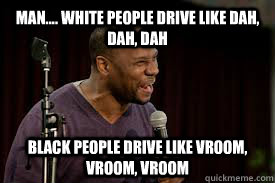 Man.... White people drive like dah, dah, dah Black people drive like Vroom, Vroom, Vroom  