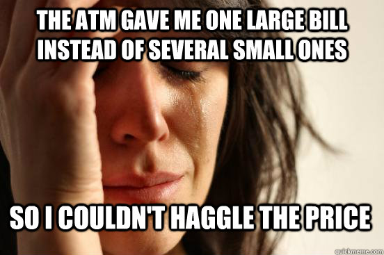 The ATM gave me one large bill instead of several small ones So I couldn't haggle the price  First World Problems