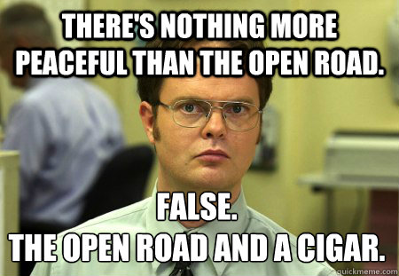 There's nothing more peaceful than the open road. False.
The open road and a cigar.  Dwight
