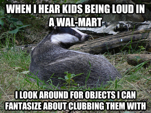 When I hear kids being loud in a wal-mart i look around for objects i can fantasize about clubbing them with  