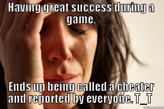HAVING GREAT SUCCESS DURING A GAME. ENDS UP BEING CALLED A CHEATER AND REPORTED BY EVERYONE. T_T  First World Problems