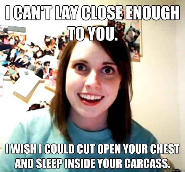 I can't lay close enough to you. I wish I could cut open your chest and sleep inside your carcass.  Overly Attached Girlfriend