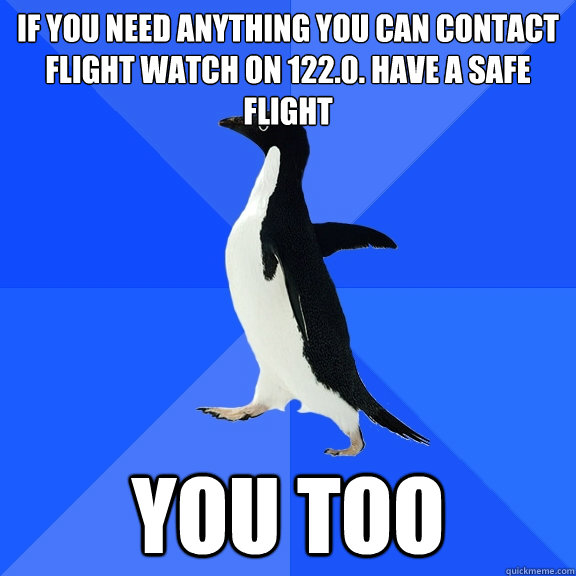 If you need anything you can contact flight watch on 122.0. have a safe flight you too  Socially Awkward Penguin