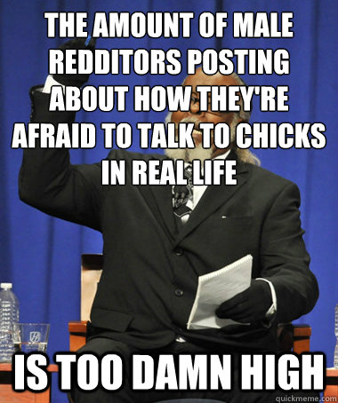 the amount of male redditors posting about how they're afraid to talk to chicks in real life is too damn high  The Rent Is Too Damn High