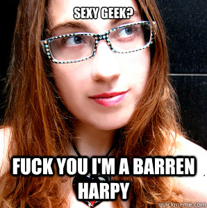 SEXY GEEK? FUCK YOU I'M A BARREN HARPY  