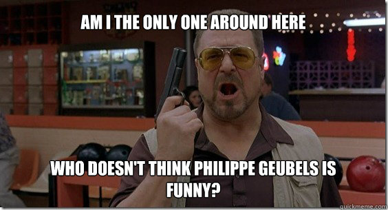 Who doesn't think Philippe Geubels is funny? Am I the only one around here  Walter Sobchak Rules