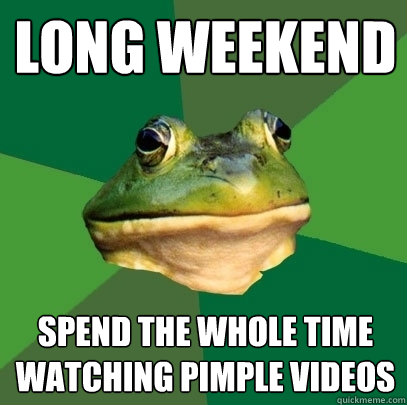 long weekend spend the whole time watching pimple videos  Foul Bachelor Frog
