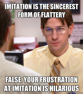 Imitation is the sincerest form of flattery false. your frustration at imitation is hilarious  