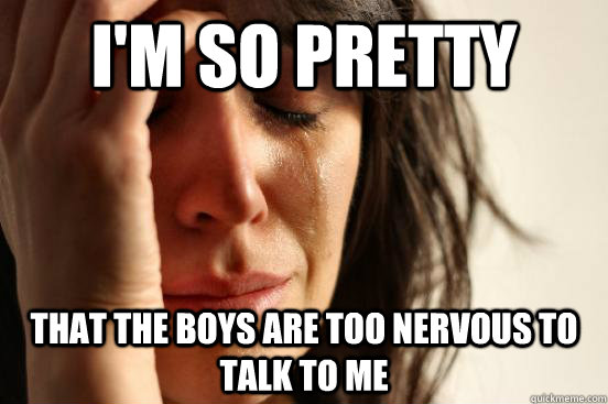 I'm so pretty That the boys are too nervous to talk to me  First World Problems