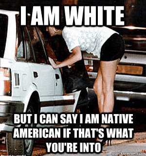 I am white But I can say I am native american if that's what you're into  Karma Whore