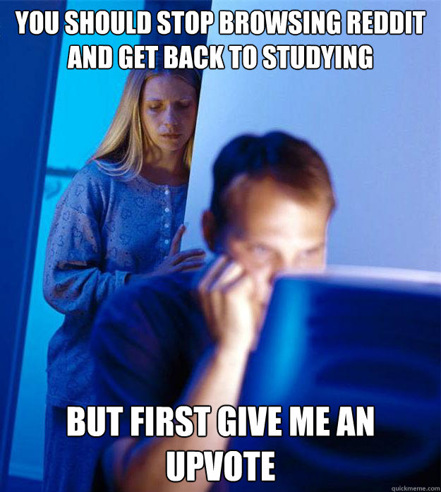 You should stop browsing reddit and get back to studying But first give me an upvote  RedditorsWife