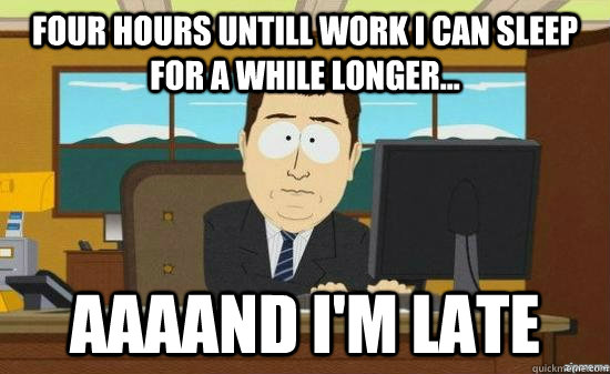 four hours untill work I can sleep for a while longer... AAAAND I'm late  aaaand its gone