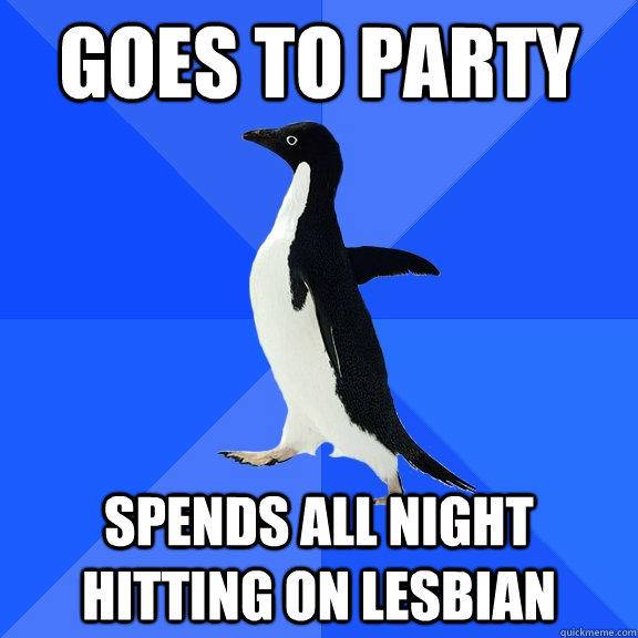 Goes to party Spends all night hitting on lesbian  Socially Awkward Penguin