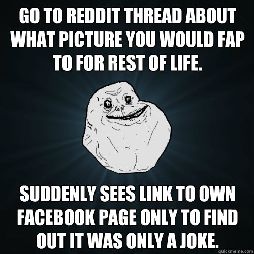 Go to reddit thread about what picture you would fap to for rest of life. Suddenly sees link to own facebook page only to find out it was only a joke.  Forever Alone