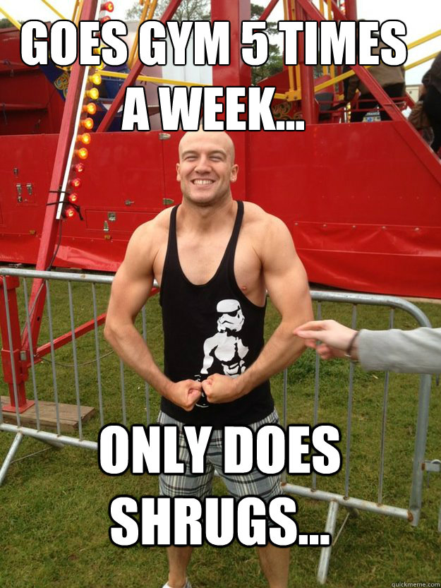Goes gym 5 times a week... only does shrugs...  shrugs