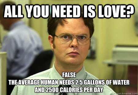 All you need is love? False
The average human needs 2.5 gallons of water and 2500 calories per day - All you need is love? False
The average human needs 2.5 gallons of water and 2500 calories per day  Dwight Schrute Knows Best