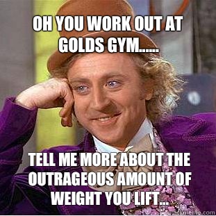 Oh you work out at golds gym...... Tell me more about the outrageous amount of weight you lift...  Willy Wonka Meme