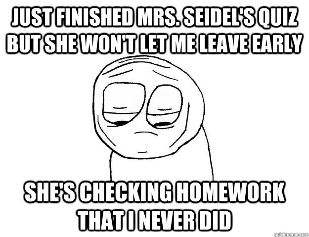 Just finished Mrs. Seidel's quiz but she won't let me leave early She's checking homework that I never did  Depressed Guy