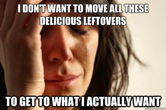 I don't want to move all these delicious leftovers to get to what I actually want  First World Problems