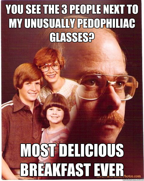You see the 3 people next to my unusually pedophiliac glasses? Most delicious breakfast ever  Vengeance Dad