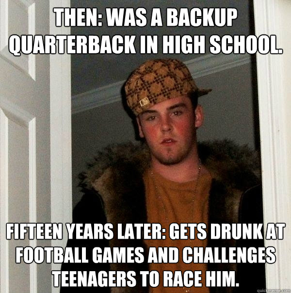 Then: Was a backup quarterback in high school. Fifteen years later: Gets drunk at football games and challenges teenagers to race him. - Then: Was a backup quarterback in high school. Fifteen years later: Gets drunk at football games and challenges teenagers to race him.  Scumbag Steve