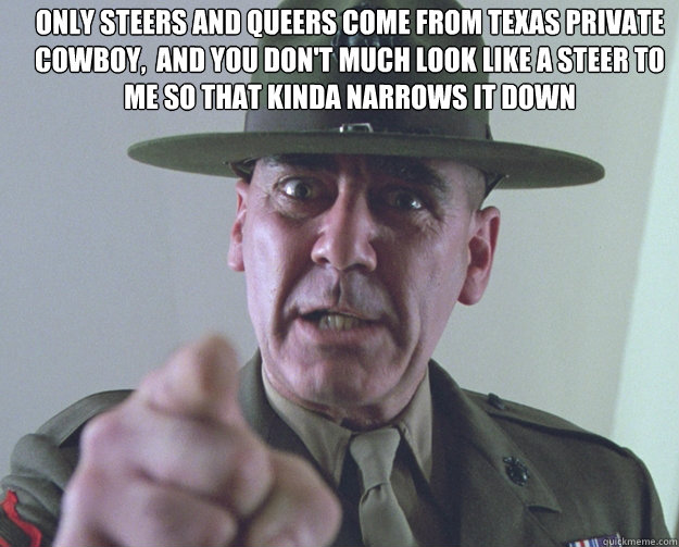 only steers and queers come from Texas private cowboy,  and you don't much look like a steer to me so that kinda narrows it down - only steers and queers come from Texas private cowboy,  and you don't much look like a steer to me so that kinda narrows it down  Misc