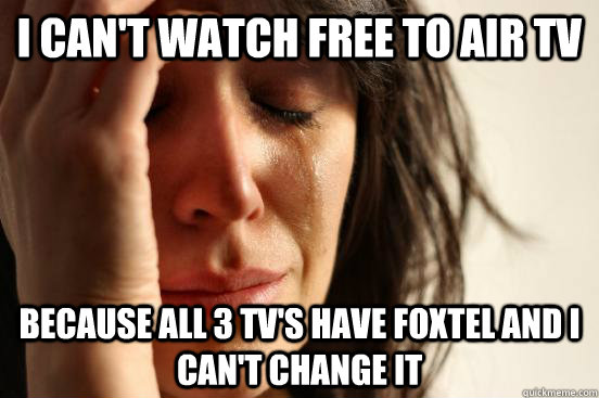 I can't watch free to air tv because all 3 tv's have foxtel and i can't change it  First World Problems