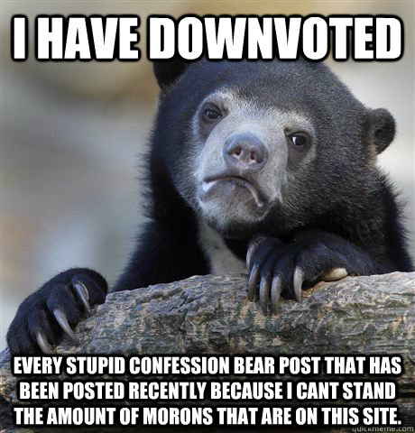 I HAVE DOWNVOTED EVERY STUPID CONFESSION BEAR POST THAT HAS BEEN POSTED RECENTLY BECAUSE I CANT STAND THE AMOUNT OF MORONS THAT ARE ON THIS SITE.  Confession Bear
