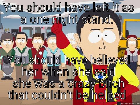 YOU SHOULD HAVE LEFT IT AS A ONE NIGHT STAND.  YOU SHOULD HAVE BELIEVED HER WHEN SHE SAID SHE WAS A CRAZY BITCH THAT COULDN'T BE HELPED  Captain Hindsight