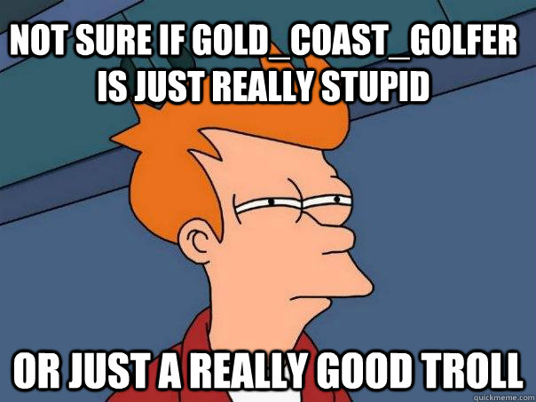 Not sure if Gold_Coast_Golfer is just really stupid Or just a really good troll  Futurama Fry