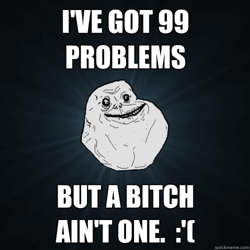 I've got 99 problems but a bitch 
ain't one.  :'(  Forever Alone