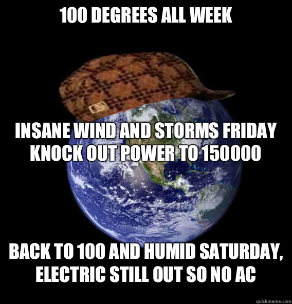 100 degrees all week




Insane wind and storms Friday knock out power to 150000 Back to 100 and humid Saturday, electric still out so no ac  