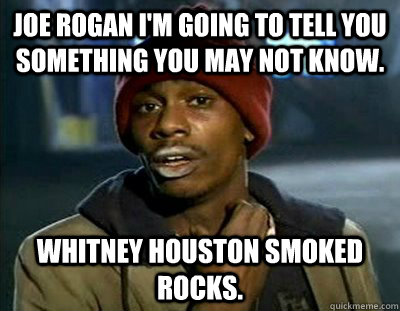 Joe Rogan I'm going to tell you something you may not know. Whitney Houston smoked rocks.  Tyrone Biggums