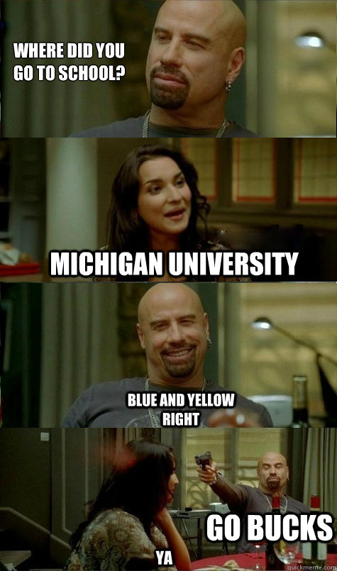 Where did you 
go to school? michigan UNIVERSITY Blue and yellow right ya Go Bucks  