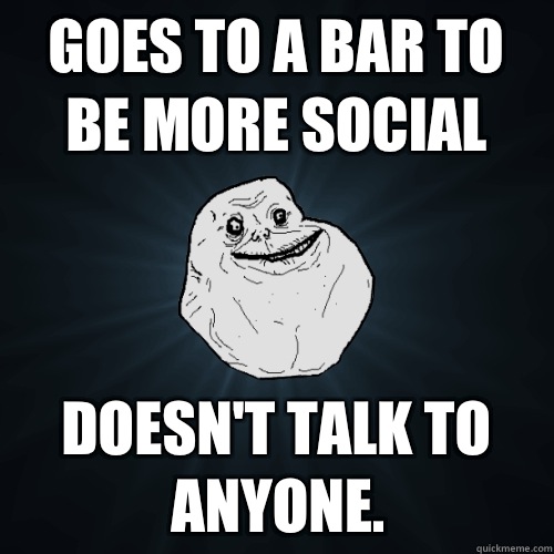 Goes to a bar to be more social Doesn't talk to anyone.  Forever Alone