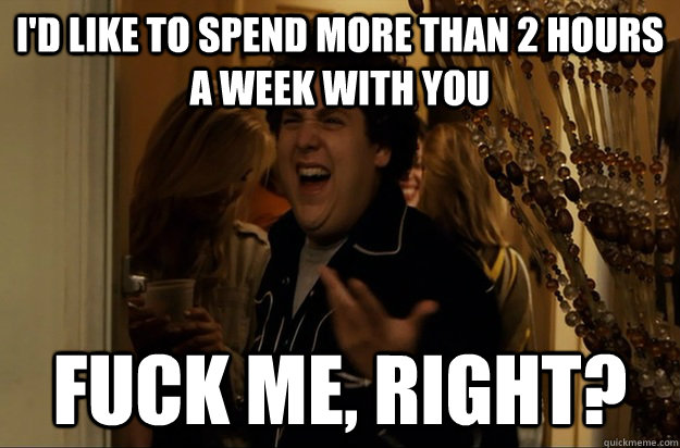 I'D LIKE TO SPEND MORE THAN 2 HOURS A WEEK WITH YOU Fuck Me, Right? - I'D LIKE TO SPEND MORE THAN 2 HOURS A WEEK WITH YOU Fuck Me, Right?  Fuck Me, Right
