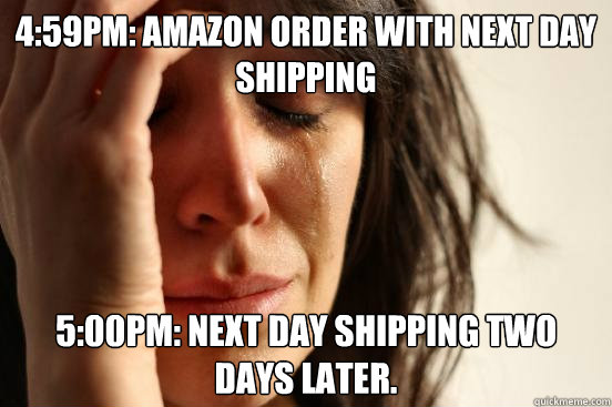 4:59pm: Amazon order with next day shipping 5:00pm: next day shipping two days later.  - 4:59pm: Amazon order with next day shipping 5:00pm: next day shipping two days later.   First World Problems