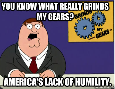 you know what really grinds my gears? America's lack of humility.  Grinds my gears