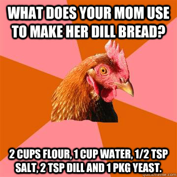 What does your mom use to make her dill bread? 2 cups flour, 1 cup water, 1/2 tsp salt, 2 tsp dill and 1 pkg yeast.  Anti-Joke Chicken