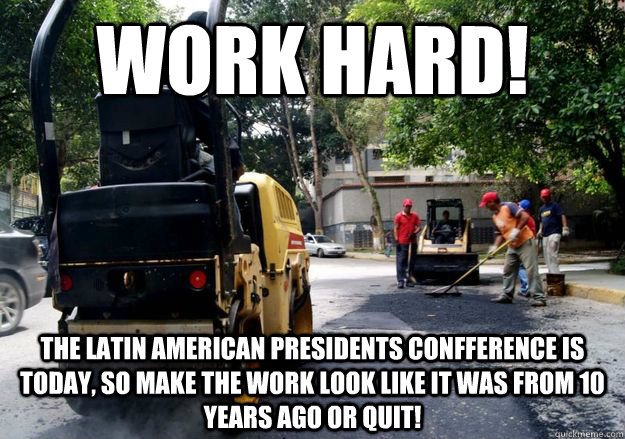 work hard! the latin american presidents confference is today, so make the work look like it was from 10 years ago or quit!  Scumbag Government